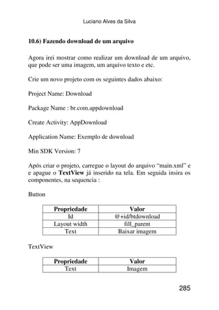 Luciano Alves da Silva


10.6) Fazendo download de um arquivo

Agora irei mostrar como realizar um download de um arquivo,
que pode ser uma imagem, um arquivo texto e etc.

Crie um novo projeto com os seguintes dados abaixo:

Project Name: Download

Package Name : br.com.appdownload

Create Activity: AppDownload

Application Name: Exemplo de download

Min SDK Version: 7

Após criar o projeto, carregue o layout do arquivo “main.xml” e
e apague o TextView já inserido na tela. Em seguida insira os
componentes, na sequencia :

Button

           Propriedade                  Valor
               Id                 @+id/btdownload
           Layout width              fill_parent
              Text                 Baixar imagem

TextView

           Propriedade                  Valor
              Text                     Imagem


                                                          285
 