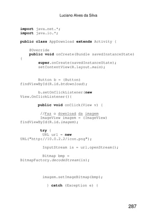 Luciano Alves da Silva


import java.net.*;
import java.io.*;

public class AppDownload extends Activity {

    @Override
    public void onCreate(Bundle savedInstanceState)
{
        super.onCreate(savedInstanceState);
        setContentView(R.layout.main);


        Button b = (Button)
findViewById(R.id.btdownload);

        b.setOnClickListener(new
View.OnClickListener(){

       public void onClick(View v) {

         //Faz o download da imagem
         ImageView imagem = (ImageView)
findViewById(R.id.imagem);

         try {
          URL url = new
URL("http://10.0.2.2/icon.png");

         InputStream is = url.openStream();

          Bitmap bmp =
BitmapFactory.decodeStream(is);



         imagem.setImageBitmap(bmp);

           } catch (Exception e) {




                                                287
 