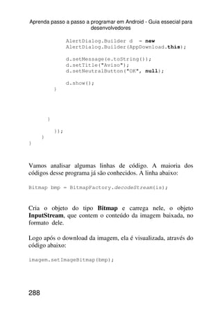 Aprenda passo a passo a programar em Android - Guia essecial para
                        desenvolvedores

                    AlertDialog.Builder d = new
                    AlertDialog.Builder(AppDownload.this);

                    d.setMessage(e.toString());
                    d.setTitle("Aviso");
                    d.setNeutralButton("OK", null);

                    d.show();
              }




          }

              });
      }
}



Vamos analisar algumas linhas de código. A maioria dos
códigos desse programa já são conhecidos. A linha abaixo:

Bitmap bmp = BitmapFactory.decodeStream(is);


Cria o objeto do tipo Bitmap e carrega nele, o objeto
InputStream, que contem o conteúdo da imagem baixada, no
formato dele.

Logo após o download da imagem, ela é visualizada, através do
código abaixo:

imagem.setImageBitmap(bmp);




288
 