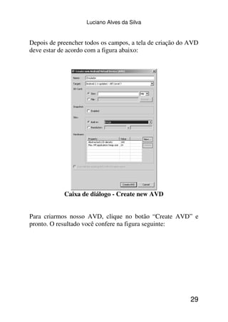 Luciano Alves da Silva


Depois de preencher todos os campos, a tela de criação do AVD
deve estar de acordo com a figura abaixo:




            Caixa de diálogo - Create new AVD


Para criarmos nosso AVD, clique no botão “Create AVD” e
pronto. O resultado você confere na figura seguinte:




                                                          29
 