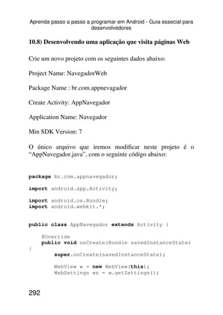 Aprenda passo a passo a programar em Android - Guia essecial para
                        desenvolvedores

10.8) Desenvolvendo uma aplicação que visita páginas Web

Crie um novo projeto com os seguintes dados abaixo:

Project Name: NavegadorWeb

Package Name : br.com.appnevagador

Create Activity: AppNavegador

Application Name: Navegador

Min SDK Version: 7

O único arquivo que iremos modificar neste projeto é o
“AppNavegador.java”, com o seguinte código abaixo:


package br.com.appnavegador;

import android.app.Activity;

import android.os.Bundle;
import android.webkit.*;


public class AppNavegador extends Activity {

      @Override
      public void onCreate(Bundle savedInstanceState)
{
          super.onCreate(savedInstanceState);

          WebView w = new WebView(this);
          WebSettings ws = w.getSettings();


292
 