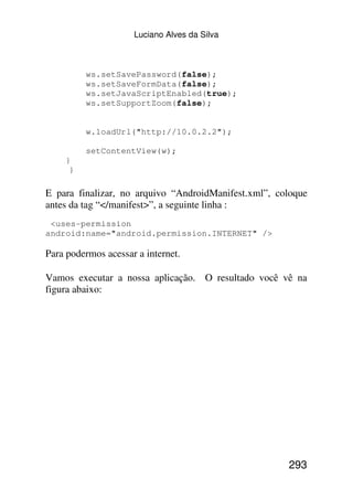 Luciano Alves da Silva



         ws.setSavePassword(false);
         ws.setSaveFormData(false);
         ws.setJavaScriptEnabled(true);
         ws.setSupportZoom(false);


         w.loadUrl("http://10.0.2.2");

         setContentView(w);
    }
     }

E para finalizar, no arquivo “AndroidManifest.xml”, coloque
antes da tag “</manifest>”, a seguinte linha :
 <uses-permission
android:name="android.permission.INTERNET" />

Para podermos acessar a internet.

Vamos executar a nossa aplicação. O resultado você vê na
figura abaixo:




                                                      293
 
