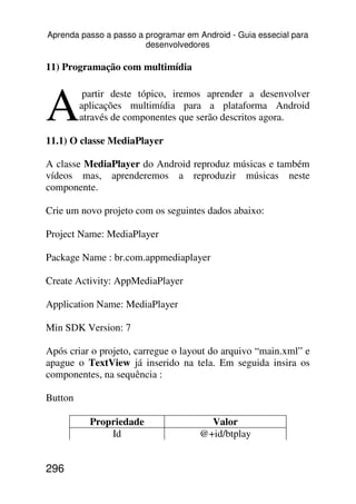 Aprenda passo a passo a programar em Android - Guia essecial para
                        desenvolvedores

11) Programação com multimídia



A
          partir deste tópico, iremos aprender a desenvolver
         aplicações multimídia para a plataforma Android
         através de componentes que serão descritos agora.

11.1) O classe MediaPlayer

A classe MediaPlayer do Android reproduz músicas e também
vídeos mas, aprenderemos a reproduzir músicas neste
componente.

Crie um novo projeto com os seguintes dados abaixo:

Project Name: MediaPlayer

Package Name : br.com.appmediaplayer

Create Activity: AppMediaPlayer

Application Name: MediaPlayer

Min SDK Version: 7

Após criar o projeto, carregue o layout do arquivo “main.xml” e
apague o TextView já inserido na tela. Em seguida insira os
componentes, na sequência :

Button

           Propriedade                 Valor
               Id                    @+id/btplay


296
 