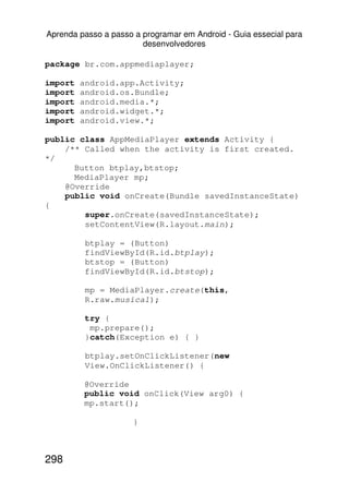 Aprenda passo a passo a programar em Android - Guia essecial para
                        desenvolvedores

package br.com.appmediaplayer;

import   android.app.Activity;
import   android.os.Bundle;
import   android.media.*;
import   android.widget.*;
import   android.view.*;

public class AppMediaPlayer extends Activity {
    /** Called when the activity is first created.
*/
      Button btplay,btstop;
      MediaPlayer mp;
    @Override
    public void onCreate(Bundle savedInstanceState)
{
        super.onCreate(savedInstanceState);
        setContentView(R.layout.main);

          btplay = (Button)
          findViewById(R.id.btplay);
          btstop = (Button)
          findViewById(R.id.btstop);

          mp = MediaPlayer.create(this,
          R.raw.musica1);

          try {
           mp.prepare();
          }catch(Exception e) { }

          btplay.setOnClickListener(new
          View.OnClickListener() {

         @Override
         public void onClick(View arg0) {
         mp.start();

                      }



298
 