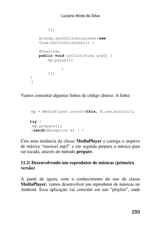 Luciano Alves da Silva


             });

         btstop.setOnClickListener(new
         View.OnClickListener() {

         @Override
         public void onClick(View arg0) {
             mp.pause();

                    }
             });
    }
     }


Vamos comentar algumas linhas de código abaixo. A linha:


     mp = MediaPlayer.create(this, R.raw.musica1);

    try {
     mp.prepare();
    }catch(Exception e) { }

Cria uma instância da classe MediaPlayer e carrega o arquivo
de música “musica1.mp3” e em seguida prepara a música para
ser tocada, através do método prepare.

11.2) Desenvolvendo um reprodutor de músicas (primeira
versão)

A partir de agora, com o conhecimento do uso da classe
MediaPlayer, vamos desenvolver um reprodutor de músicas no
Android. Essa aplicação vai consistir em um “playlist”, onde



                                                           299
 
