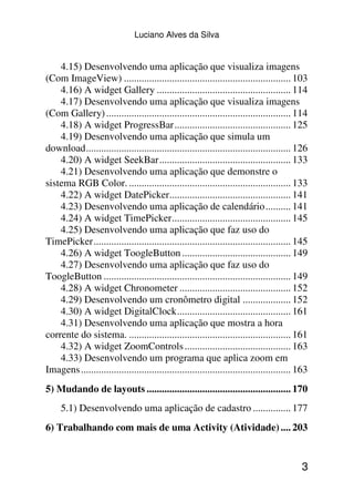 Luciano Alves da Silva


    4.15) Desenvolvendo uma aplicação que visualiza imagens
(Com ImageView) .................................................................. 103
    4.16) A widget Gallery ..................................................... 114
    4.17) Desenvolvendo uma aplicação que visualiza imagens
(Com Gallery) ......................................................................... 114
    4.18) A widget ProgressBar.............................................. 125
    4.19) Desenvolvendo uma aplicação que simula um
download................................................................................. 126
    4.20) A widget SeekBar.................................................... 133
    4.21) Desenvolvendo uma aplicação que demonstre o
sistema RGB Color. ................................................................ 133
    4.22) A widget DatePicker................................................ 141
    4.23) Desenvolvendo uma aplicação de calendário.......... 141
    4.24) A widget TimePicker............................................... 145
    4.25) Desenvolvendo uma aplicação que faz uso do
TimePicker.............................................................................. 145
    4.26) A widget ToogleButton ........................................... 149
    4.27) Desenvolvendo uma aplicação que faz uso do
ToogleButton .......................................................................... 149
    4.28) A widget Chronometer ............................................ 152
    4.29) Desenvolvendo um cronômetro digital ................... 152
    4.30) A widget DigitalClock............................................. 161
    4.31) Desenvolvendo uma aplicação que mostra a hora
corrente do sistema. ................................................................ 161
    4.32) A widget ZoomControls .......................................... 163
    4.33) Desenvolvendo um programa que aplica zoom em
Imagens ................................................................................... 163
5) Mudando de layouts ......................................................... 170
     5.1) Desenvolvendo uma aplicação de cadastro ............... 177
6) Trabalhando com mais de uma Activity (Atividade) .... 203


                                                                                            3
 