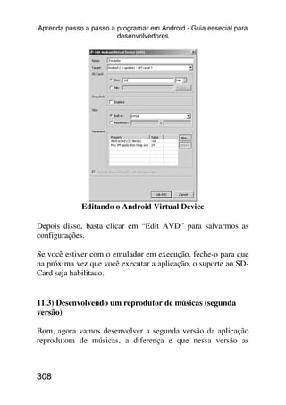 Aprenda passo a passo a programar em Android - Guia essecial para
                        desenvolvedores




             Editando o Android Virtual Device

Depois disso, basta clicar em “Edit AVD” para salvarmos as
configurações.

Se você estiver com o emulador em execução, feche-o para que
na próxima vez que você executar a aplicação, o suporte ao SD-
Card seja habilitado.


11.3) Desenvolvendo um reprodutor de músicas (segunda
versão)

Bom, agora vamos desenvolver a segunda versão da aplicação
reprodutora de músicas, a diferença e que nessa versão as



308
 