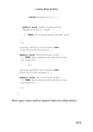 Luciano Alves da Silva


               }catch(Exception e) { }

               }

           public void onNothingSelected
           (AdapterView<?> arg0) {

            // TODO Auto-generated method stub

          }
         });

         btplay.setOnClickListener(new
         View.OnClickListener() {

         public void onClick(View arg0) {
          // TODO Auto-generated method stub
          mp.start();
               }
               });

         btstop.setOnClickListener(new
         View.OnClickListener() {

         public void onClick(View arg0) {
          // TODO Auto-generated method stub
          mp.pause();
               }
         });

    }
     }

Bom, agora vamos analisar algumas linhas de código abaixo:




                                                         313
 