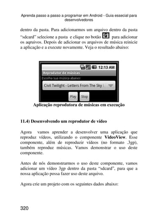 Aprenda passo a passo a programar em Android - Guia essecial para
                        desenvolvedores

dentro da pasta. Para adicionarmos um arquivo dentro da pasta
“sdcard” selecione a pasta e clique no botão      para adicionar
os aqruivos. Depois de adicionar os arquivos de música reinicie
a aplicação e a execute novamente. Veja o resultado abaixo:




       Aplicação reprodutora de músicas em execução


11.4) Desenvolvendo um reprodutor de vídeo

Agora vamos aprender a desenvolver uma aplicação que
reproduz vídeos, utilizando o componente VideoView. Esse
componente, além de reproduzir vídeos (no formato .3gp),
também reproduz músicas. Vamos demonstrar o uso deste
componente.

Antes de nós demonstrarmos o uso deste componente, vamos
adicionar um vídeo 3gp dentro da pasta “sdcard”, para que a
nossa aplicação possa fazer uso deste arquivo.

Agora crie um projeto com os seguintes dados abaixo:




320
 