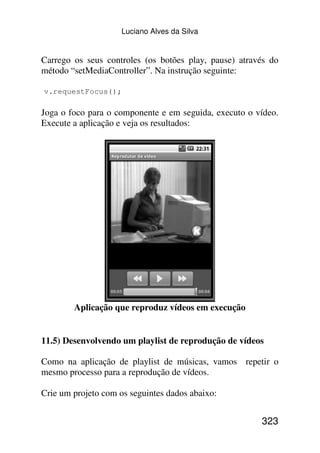 Luciano Alves da Silva


Carrego os seus controles (os botões play, pause) através do
método “setMediaController”. Na instrução seguinte:

v.requestFocus();

Joga o foco para o componente e em seguida, executo o vídeo.
Execute a aplicação e veja os resultados:




        Aplicação que reproduz vídeos em execução


11.5) Desenvolvendo um playlist de reprodução de vídeos

Como na aplicação de playlist de músicas, vamos repetir o
mesmo processo para a reprodução de vídeos.

Crie um projeto com os seguintes dados abaixo:


                                                       323
 