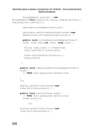 Aprenda passo a passo a programar em Android - Guia essecial para
                        desenvolvedores

        ArrayAdapter musicas = new
ArrayAdapter(this,android.R.layout.simple_spinner_i
tem,arquivos.toArray());

            spnvideos.setAdapter(musicas);

            spnvideos.setOnItemSelectedListener(new
            AdapterView.OnItemSelectedListener() {

            public void onItemSelected(AdapterView<?>
            arg0, View arg1,int arg2, long arg3) {

             String nome_video = ((TextView)
             arg1).getText().toString();

             video.setVideoPath(diretorio +
             nome_video);

        }

       public void onNothingSelected(AdapterView<?>
       arg0) {
         // TODO Auto-generated method stub

       }
       });

       btplay.setOnClickListener(new
       View.OnClickListener() {

       public void onClick(View arg0) {
         // TODO Auto-generated method stub
         video.start();
                   }
             });

       btstop.setOnClickListener(new
       View.OnClickListener() {




328
 