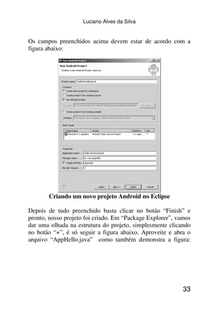 Luciano Alves da Silva


Os campos preenchidos acima devem estar de acordo com a
figura abaixo:




       Criando um novo projeto Android no Eclipse

Depois de tudo preenchido basta clicar no botão “Finish” e
pronto, nosso projeto foi criado. Em “Package Explorer”, vamos
dar uma olhada na estrutura do projeto, simplesmente clicando
no botão “+”, é só seguir a figura abaixo. Aproveite e abra o
arquivo “AppHello.java” como também demonstra a figura:




                                                           33
 