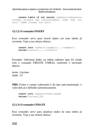 Aprenda passo a passo a programar em Android - Guia essecial para
                        desenvolvedores

     create table if not exists cadastro(codusuario
integer primary key autoincrement, nome text not
null, idade integer not null)



12.1.2) O comando INSERT

Esse comando serve para inserir dados em uma tabela já
existente. Veja a sua sintaxe abaixo:

      insert into <tabela>(<campo1>,...<campon>)
      values(<valor1>,...,<valorn>)



Exemplo: Adicionar dados na tabela cadastro (que foi criada
com o comando CREATE TABLE), conforme é mostrado
abaixo:

nome : Luciano
idade : 23


OBS: Como o campo codusuario é do tipo auto-numeração, o
valor dele já é definido automaticamente.

      insert into cadastro(nome,idade)
      values(’Luciano’,23)


12.1.3) O comando UPDATE

Esse comando serve para atualizar dados de uma tabela já
existente. Veja a sua sintaxe abaixo:


332
 