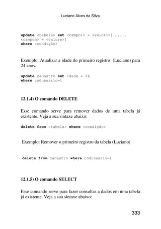 Luciano Alves da Silva



update <tabela> set <campo1> = <valor1>[ ,...,
<campon> = <valorn>]
where <condição>



Exemplo: Atualizar a idade do primeiro registro (Luciano) para
24 anos.

update cadastro set idade = 24
where codusuario=1



12.1.4) O comando DELETE

Esse comando serve para remover dados de uma tabela já
existente. Veja a sua sintaxe abaixo:

delete from <tabela> where <condição>



Exemplo: Remover o primeiro registro da tabela (Luciano)


delete from cadastro where codusuario=1




12.1.5) O comando SELECT

Esse comando serve para fazer consultas a dados em uma tabela
já existente. Veja a sua sintaxe abaixo:


                                                           333
 