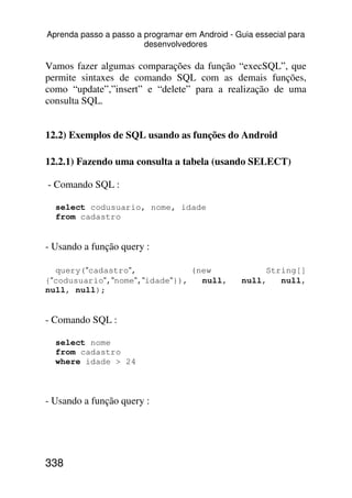 Aprenda passo a passo a programar em Android - Guia essecial para
                        desenvolvedores

Vamos fazer algumas comparações da função “execSQL”, que
permite sintaxes de comando SQL com as demais funções,
como “update”,”insert” e “delete” para a realização de uma
consulta SQL.


12.2) Exemplos de SQL usando as funções do Android

12.2.1) Fazendo uma consulta a tabela (usando SELECT)

- Comando SQL :

  select codusuario, nome, idade
  from cadastro


- Usando a função query :

  query(“cadastro“,             (new                  String[]
{“codusuario“,“nome“,“idade“}),   null,          null,   null,
null, null);


- Comando SQL :

  select nome
  from cadastro
  where idade > 24



- Usando a função query :




338
 