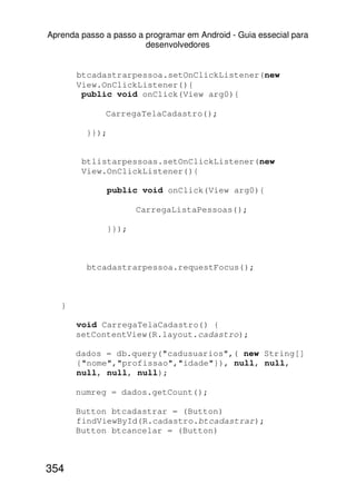 Aprenda passo a passo a programar em Android - Guia essecial para
                        desenvolvedores


       btcadastrarpessoa.setOnClickListener(new
       View.OnClickListener(){
        public void onClick(View arg0){

              CarregaTelaCadastro();

         }});


        btlistarpessoas.setOnClickListener(new
        View.OnClickListener(){

                public void onClick(View arg0){

                       CarregaListaPessoas();

                }});



         btcadastrarpessoa.requestFocus();



   }

       void CarregaTelaCadastro() {
       setContentView(R.layout.cadastro);

       dados = db.query("cadusuarios",( new String[]
       {"nome","profissao","idade"}), null, null,
       null, null, null);

       numreg = dados.getCount();

       Button btcadastrar = (Button)
       findViewById(R.cadastro.btcadastrar);
       Button btcancelar = (Button)



354
 