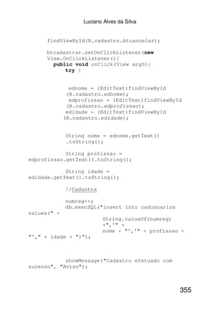 Luciano Alves da Silva


      findViewById(R.cadastro.btcancelar);

     btcadastrar.setOnClickListener(new
     View.OnClickListener(){
       public void onClick(View arg0){
           try {


               ednome = (EditText)findViewById
              (R.cadastro.ednome);
               edprofissao = (EditText)findViewById
              (R.cadastro.edprofissao);
              edidade = (EditText)findViewById
             (R.cadastro.edidade);


             String nome = ednome.getText()
             .toString();

            String profissao =
edprofissao.getText().toString();

            String idade =
edidade.getText().toString();

             //Cadastra

             numreg++;
             db.execSQL("insert into cadusuarios
values(" +
                          String.valueOf(numreg)
                          +",'" +
                          nome + "','" + profissao +
"'," + idade + ")");



            showMessage("Cadastro efetuado com
sucesso", "Aviso");



                                                   355
 
