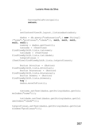 Luciano Alves da Silva



           CarregaTelaPrincipal();
           return;


     }
     setContentView(R.layout.listacadastrados);

      dados = db.query("cadusuarios",( new String[]
{"nome","profissao","idade"}), null, null, null,
null, null);
      numreg = dados.getCount();
      txtnome = (TextView)
findViewById(R.lista.txtnome);
      txtidade = (TextView)
findViewById(R.lista.txtidade);
      txtprofissao =
(TextView)findViewById(R.lista.txtprofissao);

      Button btvoltar = (Button)
findViewById(R.lista.btvoltar);
      Button btavancar = (Button)
findViewById(R.lista.btavancar);
      Button btmenu = (Button)
findViewById(R.lista.btmenu);
      try {
      dados.moveToFirst();


      txtnome.setText(dados.getString(dados.getColu
mnIndex("nome")));

      txtidade.setText(dados.getString(dados.getCol
umnIndex("idade")));

txtprofissao.setText(dados.getString(dados.getColum
nIndex("profissao")));




                                                  357
 
