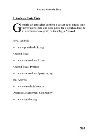 Luciano Alves da Silva


Apêndice – Links Úteis



G
       ostaria de aproveitar também e deixar aqui alguns links
       interessantes, para que você possa ter a oportunidade de
       se aprofundar a respeito da tecnologia Android.


Portal Android

•   www.portalandroid.org

Android Brasil

•   www.androidbrasil.com

Android Brasil Projetos

•   www.androidbrasilprojetos.org

Eu, Android

•   www.euandroid.com.br

Android Development Community

•   www.anddev.org




                                                          391
 