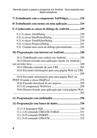 Aprenda passo a passo a programar em Android - Guia essecial para
                        desenvolvedores

7) Trabalhando com o componente TabWidget................. 210
8) Trabalhando com menus em uma aplicação.................. 219
9 ) Conhecendo as caixas de diálogo do Android............... 229
     9.1) A classe AlertDialog.................................................. 229
     9.2) A classe DatePickerDialog ........................................ 237
     9.3) A classe TimePickerDialog ....................................... 239
     9.4) A classe ProgressDialog ............................................ 241
     9.5) Criando uma caixa de diálogo personalizada ........... 245
10) Programação com internet em Android....................... 248
     10.1) Trabalhando com sockets em Android .................... 248
     10.2) Desenvolvendo uma aplicação cliente em Android e
um servidor Java. .................................................................... 249
     10.3) Obtendo conteúdo de uma URL .............................. 263
     10.4) Enviando informações para uma página Web via URL
................................................................................................ 269
     10.5) Enviando informações para uma página Web via
POST (Usando a classe HttpPost) .......................................... 275
     10.6) Fazendo download de um arquivo........................... 285
     10.7) O componente WebView ........................................ 289
     10.8) Desenvolvendo uma aplicação que visita páginas Web
................................................................................................ 292
11) Programação com multimídia ....................................... 296
12) Programação com banco de dados................................ 330
     12.1) A linguagem SQL.................................................... 330
     12.1.1) O comando CREATE TABLE ............................. 331
     12.1.2) O comando INSERT............................................. 332
     12.1.3) O comando UPDATE........................................... 332


4
 