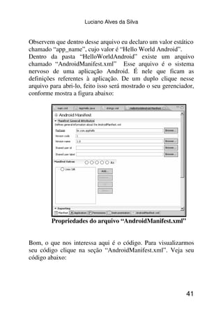 Luciano Alves da Silva


Observem que dentro desse arquivo eu declaro um valor estático
chamado “app_name”, cujo valor é “Hello World Android”.
Dentro da pasta “HelloWorldAndroid” existe um arquivo
chamado “AndroidManifest.xml” Esse arquivo é o sistema
nervoso de uma aplicação Android. É nele que ficam as
definições referentes à aplicação. De um duplo clique nesse
arquivo para abri-lo, feito isso será mostrado o seu gerenciador,
conforme mostra a figura abaixo:




        Propriedades do arquivo “AndroidManifest.xml”


Bom, o que nos interessa aqui é o código. Para visualizarmos
seu código clique na seção “AndroidManifest.xml”. Veja seu
código abaixo:




                                                             41
 