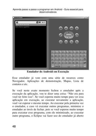 Aprenda passo a passo a programar em Android - Guia essecial para
                        desenvolvedores




             Emulador do Android em Execução

Esse emulador já vem com uma série de recursos como
Navegador, Aplicações de demonstração, Mapas, Lista de
contatos e etc.

Se você neste exato momento fechou o emulador após a
execução da aplicação, vou te dizer uma coisa: “Não era para
você ter feito isso”. Se você esperou muito tempo para ver essa
aplicação em execução, ao executar novamente a aplicação,
você vai esperar o mesmo tempo. Ao executar pela primeira vez
o emulador, e caso vá executar outros programas, minimize o
emulador ao invés de fechar, pois se você esperou muito tempo
para executar esse programa, com ele minimizado, ao executar
outro programa, o Eclipse vai fazer uso do emulador já aberto


48
 