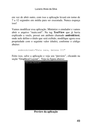 Luciano Alves da Silva


em vez de abrir outro, com isso a aplicação levará em torno de
7 a 12 segundos em média para ser executada. Nunca esqueça
isso!

Vamos modificar essa aplicação. Minimize o emulador e vamos
abrir o arquivo “main.xml”. Na tag TextView que já havia
explicado a vocês, possui um atributo chamado android:text,
onde nele defino o título que será exibido, modifique agora essa
propriedade com o seguinte valor (título), conforme o código
abaixo:

     android:text="Fala cara, beleza ???"

Feito isso, salve a aplicação e veja seu “preview”, clicando na
seção “Graphical Layout”. Veja na figura abaixo:




                    Preview da aplicação


                                                             49
 