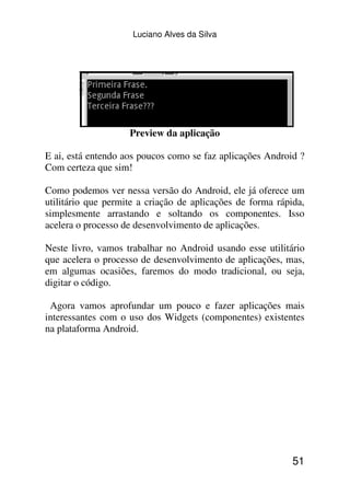 Luciano Alves da Silva




                    Preview da aplicação

E ai, está entendo aos poucos como se faz aplicações Android ?
Com certeza que sim!

Como podemos ver nessa versão do Android, ele já oferece um
utilitário que permite a criação de aplicações de forma rápida,
simplesmente arrastando e soltando os componentes. Isso
acelera o processo de desenvolvimento de aplicações.

Neste livro, vamos trabalhar no Android usando esse utilitário
que acelera o processo de desenvolvimento de aplicações, mas,
em algumas ocasiões, faremos do modo tradicional, ou seja,
digitar o código.

 Agora vamos aprofundar um pouco e fazer aplicações mais
interessantes com o uso dos Widgets (componentes) existentes
na plataforma Android.




                                                            51
 