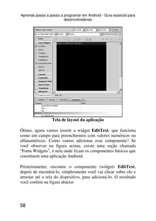 Aprenda passo a passo a programar em Android - Guia essecial para
                        desenvolvedores




                 Tela de layout da aplicação

Ótimo, agora vamos inserir a widget EditText, que funciona
como um campo para preenchermos com valores numéricos ou
alfanuméricos. Como vamos adicionar esse componente? Se
você observar na figura acima, existe uma seção chamada
“Form Widgets”, é nela onde ficam os componentes básicos que
constituem uma aplicação Android.

Primeiramente, encontre o componente (widget) EditText,
depois de encontrá-lo, simplesmente você vai clicar sobre ele e
arrastar até a tela do dispositivo, para adicioná-lo. O resultado
você confere na figura abaixo:




58
 