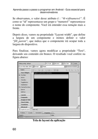 Aprenda passo a passo a programar em Android - Guia essecial para
                        desenvolvedores

Se observamos, o valor desse atributo é : “@+id/numero1”. É
como se “id” representasse um grupo e “numero1” representasse
o nome do componente. Você irá entender essa notação mais a
frente.

Depois disso, vamos na propriedade “Layout width”, que define
a largura de um componente e iremos definir o valor
“fill_parent”, que indica que o componente irá ocupar toda a
largura do dispositivo.

Para finalizar, vamos agora modificar a propriedade “Text“,
deixando seu conteúdo em branco. O resultado você confere na
figura abaixo:




                 Tela de layout da aplicação


60
 