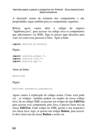 Aprenda passo a passo a programar em Android - Guia essecial para
                        desenvolvedores

A descrição acima da estrutura dos componentes e das
propriedades segue também para os componentes seguintes.

Beleza, agora vamos abrir o código do arquivo
“AppSoma.java”, para acessar via código Java os componentes
que adicionamos via XML. Siga os passos aqui descritos para
você ver como esse processo é feito. Após a linha

import android.os.Bundle;

Digite:

import android.widget.*;
import android.view.*;
import android.app.*;


Antes da linha:

@Override

Digite:

EditText ednumero1,ednumero2;

Agora vamos à explicação do código acima. Como você pode
ver , os widgets também podem ser usados no nosso código
Java. Se no código XML eu possuir um widget do tipo EditText
para acessar esse componente pelo Java, é preciso fazer uso da
classe EditText. Cada widget no XML possui o seu respectivo
em classe Java, logo, se possui um widget Button, para acessá-
lo devo fazer uso da classe Button e assim vai.




64
 