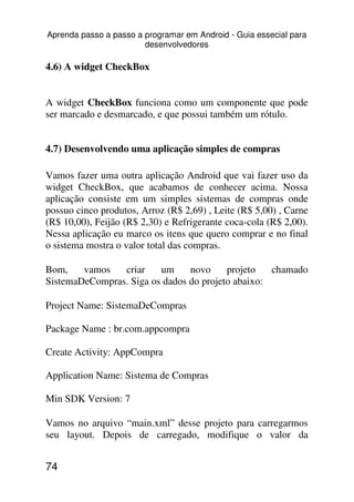 Aprenda passo a passo a programar em Android - Guia essecial para
                        desenvolvedores

4.6) A widget CheckBox


A widget CheckBox funciona como um componente que pode
ser marcado e desmarcado, e que possui também um rótulo.


4.7) Desenvolvendo uma aplicação simples de compras

Vamos fazer uma outra aplicação Android que vai fazer uso da
widget CheckBox, que acabamos de conhecer acima. Nossa
aplicação consiste em um simples sistemas de compras onde
possuo cinco produtos, Arroz (R$ 2,69) , Leite (R$ 5,00) , Carne
(R$ 10,00), Feijão (R$ 2,30) e Refrigerante coca-cola (R$ 2,00).
Nessa aplicação eu marco os itens que quero comprar e no final
o sistema mostra o valor total das compras.

Bom,    vamos   criar    um     novo     projeto   chamado
SistemaDeCompras. Siga os dados do projeto abaixo:

Project Name: SistemaDeCompras

Package Name : br.com.appcompra

Create Activity: AppCompra

Application Name: Sistema de Compras

Min SDK Version: 7

Vamos no arquivo “main.xml” desse projeto para carregarmos
seu layout. Depois de carregado, modifique o valor da


74
 