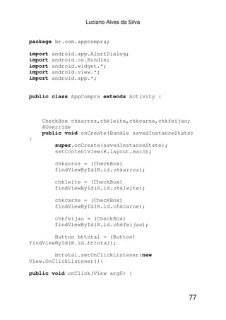 Luciano Alves da Silva


package br.com.appcompra;

import   android.app.AlertDialog;
import   android.os.Bundle;
import   android.widget.*;
import   android.view.*;
import   android.app.*;


public class AppCompra extends Activity {



    CheckBox chkarroz,chkleite,chkcarne,chkfeijao;
    @Override
    public void onCreate(Bundle savedInstanceState)
{
          super.onCreate(savedInstanceState);
          setContentView(R.layout.main);

          chkarroz = (CheckBox)
          findViewById(R.id.chkarroz);

          chkleite = (CheckBox)
          findViewById(R.id.chkleite);

          chkcarne = (CheckBox)
          findViewById(R.id.chkcarne);

          chkfeijao = (CheckBox)
          findViewById(R.id.chkfeijao);

        Button bttotal = (Button)
findViewById(R.id.bttotal);

        bttotal.setOnClickListener(new
View.OnClickListener(){

public void onClick(View arg0) {



                                                 77
 