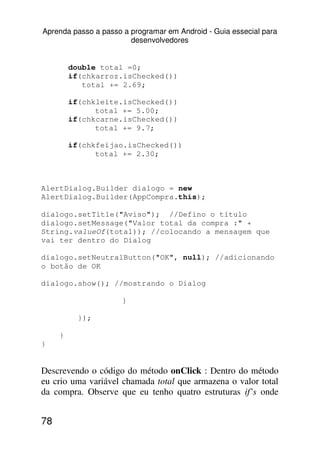 Aprenda passo a passo a programar em Android - Guia essecial para
                        desenvolvedores


         double total =0;
         if(chkarroz.isChecked())
            total += 2.69;

         if(chkleite.isChecked())
               total += 5.00;
         if(chkcarne.isChecked())
               total += 9.7;

         if(chkfeijao.isChecked())
               total += 2.30;



AlertDialog.Builder dialogo = new
AlertDialog.Builder(AppCompra.this);

dialogo.setTitle("Aviso"); //Defino o título
dialogo.setMessage("Valor total da compra :" +
String.valueOf(total)); //colocando a mensagem que
vai ter dentro do Dialog

dialogo.setNeutralButton("OK", null); //adicionando
o botão de OK

dialogo.show(); //mostrando o Dialog

                      }

           });

     }
}


Descrevendo o código do método onClick : Dentro do método
eu crio uma variável chamada total que armazena o valor total
da compra. Observe que eu tenho quatro estruturas if’s onde


78
 