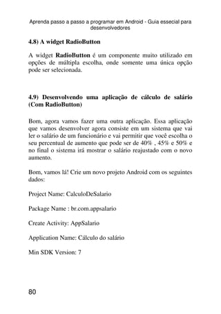 Aprenda passo a passo a programar em Android - Guia essecial para
                        desenvolvedores

4.8) A widget RadioButton

A widget RadioButton é um componente muito utilizado em
opções de múltipla escolha, onde somente uma única opção
pode ser selecionada.



4.9) Desenvolvendo uma aplicação de cálculo de salário
(Com RadioButton)

Bom, agora vamos fazer uma outra aplicação. Essa aplicação
que vamos desenvolver agora consiste em um sistema que vai
ler o salário de um funcionário e vai permitir que você escolha o
seu percentual de aumento que pode ser de 40% , 45% e 50% e
no final o sistema irá mostrar o salário reajustado com o novo
aumento.

Bom, vamos lá! Crie um novo projeto Android com os seguintes
dados:

Project Name: CalculoDeSalario

Package Name : br.com.appsalario

Create Activity: AppSalario

Application Name: Cálculo do salário

Min SDK Version: 7




80
 