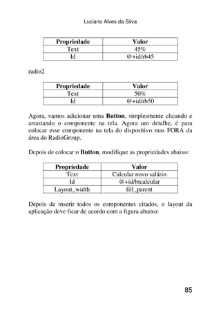 Luciano Alves da Silva


          Propriedade                  Valor
             Text                       45%
              Id                      @+id/rb45

radio2

          Propriedade                  Valor
             Text                       50%
              Id                      @+id/rb50

Agora, vamos adicionar uma Button, simplesmente clicando e
arrastando o componente na tela. Agora um detalhe, é para
colocar esse componente na tela do dispositivo mas FORA da
área do RadioGroup.

Depois de colocar o Button, modifique as propriedades abaixo:

         Propriedade                    Valor
             Text               Calcular novo salário
              Id                  @+id/btcalcular
         Layout_width                fill_parent

Depois de inserir todos os componentes citados, o layout da
aplicação deve ficar de acordo com a figura abaixo:




                                                           85
 