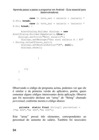 Aprenda passo a passo a programar em Android - Guia essecial para
                        desenvolvedores

            case 1: novo_sal = salario + (salario *
0.45); break;
            case 2: novo_sal = salario + (salario *
0.5); break; }

      AlertDialog.Builder dialogo = new
AlertDialog.Builder(AppSalario.this);
    dialogo.setTitle("Novo salário");
      dialogo.setMessage("Seu novo salário é : R$"
+ String.valueOf(novo_sal));
      dialogo.setNeutralButton("OK", null);
      dialogo.show();



                      }



         });
     }


     }


Observando o código do programa acima, podemos ver que ele
é similar o da primeira versão do aplicativo, porém, quero
comentar alguns códigos interessantes desta aplicação. Observe
que foi necessário declarar um “array” de “String” chamado
percentual, conforme mostra o código abaixo:

     private static final String[] percentual =
{"De 40%","De 45%","De 50%"};

Este “array” possui três elementos, correspondentes ao
percentual do aumento do salário. Também foi necessário


94
 