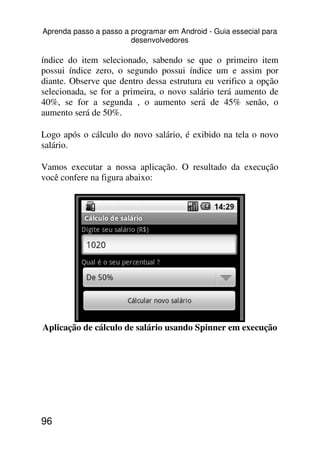 Aprenda passo a passo a programar em Android - Guia essecial para
                        desenvolvedores

índice do item selecionado, sabendo se que o primeiro item
possui índice zero, o segundo possui índice um e assim por
diante. Observe que dentro dessa estrutura eu verifico a opção
selecionada, se for a primeira, o novo salário terá aumento de
40%, se for a segunda , o aumento será de 45% senão, o
aumento será de 50%.

Logo após o cálculo do novo salário, é exibido na tela o novo
salário.

Vamos executar a nossa aplicação. O resultado da execução
você confere na figura abaixo:




Aplicação de cálculo de salário usando Spinner em execução




96
 