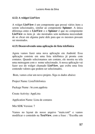 Luciano Alves da Silva


4.12) A widget ListView

A widget ListView é um componente que possui vários itens a
serem selecionados, similar ao componente Spinner. A única
diferença entre o ListView e o Spinner é que no componente
ListView os itens já são mostrados sem nenhuma necessidade
de se clicar em alguma parte dele para que os mesmos possam
ser mostrados.

4.13) Desenvolvendo uma aplicação de lista telefônica

Agora vamos fazer uma nova aplicação em Android. Essa
aplicação consiste em uma lista telefônica já pronta com
contatos. Quando selecionamos um contato, ele mostra na tela
uma mensagem com o nome selecionado. A nossa aplicação vai
fazer uso do widget chamado ListView, que exiba uma lista
contendo valores que podem ser selecionados.

Bom, vamos criar um novo projeto. Siga os dados abaixo:

Project Name: ListaTelefonica

Package Name : br.com.applista

Create Activity: AppLista

Application Name: Lista de contatos

Min SDK Version: 7

Vamos no layout do nosso arquivo “main.xml” e vamos
modificar o conteúdo na TextView, com a frase : “Escolha um


                                                          97
 