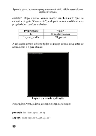 Aprenda passo a passo a programar em Android - Guia essecial para
                        desenvolvedores

contato”. Depois disso, vamos inserir um ListView (que se
encontra na guia “Composite”) e depois iremos modificar suas
propriedades, conforme abaixo:

          Propriedade                   Valor
               Id                  @+id/lstcontatos
          Layout_width               fill_parent

A aplicação depois de feito todos os passos acima, deve estar de
acordo com a figura abaixo:




                 Layout da tela da aplicação
No arquivo AppList.java, coloque o seguinte código:


package br.com.applista;

import android.app.Activity;


98
 