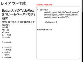 レイアウト作成
Button入りのTableRow
をコピー＆ペーストで5行
追加
ボタンのテキストとIDを書き換えて
ください。
ID一覧
AC→ac
+/- → or
% → mod
÷ → div
0 → num0
× → multi
- → minus
+ → plus
. →point
= → equal
<TableRow
android:layout_height="match_parent"
android:layout_width="match_parent"
android:layout_weight="1">
<Button />×４
</TableRow>×5
activity_main.xml
 