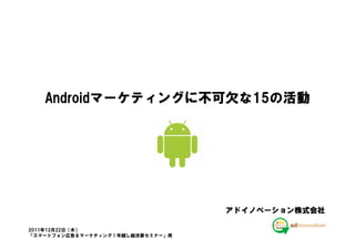 Androidマーケティングに不可欠な15の活動
   Androidマーケティングに不可欠な15の
          マーケティングに不可欠




                                  アドイノベーション株式会社

2011年12月22日（木）
「スマートフォン広告＆マーケティング！年越し総決算セミナー」用
 