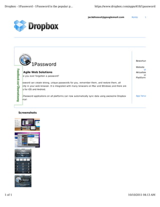 Dropbox - 1Password - 1Password is the popular p...                            https://www.dropbox.com/apps/418/1password



                                                                         jackdissout@googlemail.com              Konto       Upgrade durch




                                                                                                                    Bewertung

                     1Password                                                                                      Website
                                                                                                                            Visit website
          by Agile Web Solutions                                                                                    Aktualisiert
          Have you ever forgotten a password?                                                                               vor 1 Jahr
                                                                                                                    Plattform

          1Password can create strong, unique passwords for you, remember them, and restore them, all
          directly in your web browser. It is integrated with many browsers on Mac and Windows and there are
          apps for iOS and Android.


          All 1Password applications on all platforms can now automatically sync data using awesome Dropbox         App herunterladen
          service!




          Screenshots




1 of 1                                                                                                         10/10/2011 04:13 AM
 