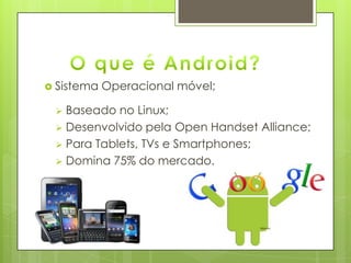  Sistema Operacional móvel;
 Baseado no Linux;
 Desenvolvido pela Open Handset Alliance;
 Para Tablets, TVs e Smartphones;
 Domina 75% do mercado.
 