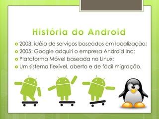  2003: idéia de serviços baseados em localização;
 2005: Google adquiri o empresa Android Inc;
 Plataforma Móvel baseada no Linux;
 Um sistema flexível, aberto e de fácil migração.
 