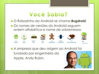  O Robozinho do Android se chama Bugdroid;
 Os nomes de versões do Android seguem
ordem alfabética e nome de sobremessa;
 A empresa que deu origem ao Android foi
fundada por engenheiro da
Apple, Andy Rubin.
 