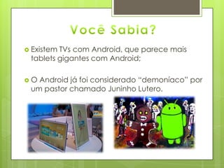  Existem TVs com Android, que parece mais
tablets gigantes com Android;
 O Android já foi considerado “demoníaco” por
um pastor chamado Juninho Lutero.
 
