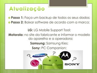  Passo 1: Faça um backup de todos os seus dados;
 Passo 2: Baixar software de acordo com a marca;
LG: LG Mobile Support Tool;
Motorola: no site da fabricante e informar o modelo
do aparelho e a operadora;
Samsung: Samsung Kies;
Sony: PC Companion;
 