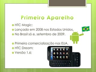  HTC Magic;
 Lançado em 2008 nos Estados Unidos.
 No Brasil só e, setembro de 2009.
 Primeira comercialização nos EUA.
 HTC Dream;
 Versão 1.6;
 