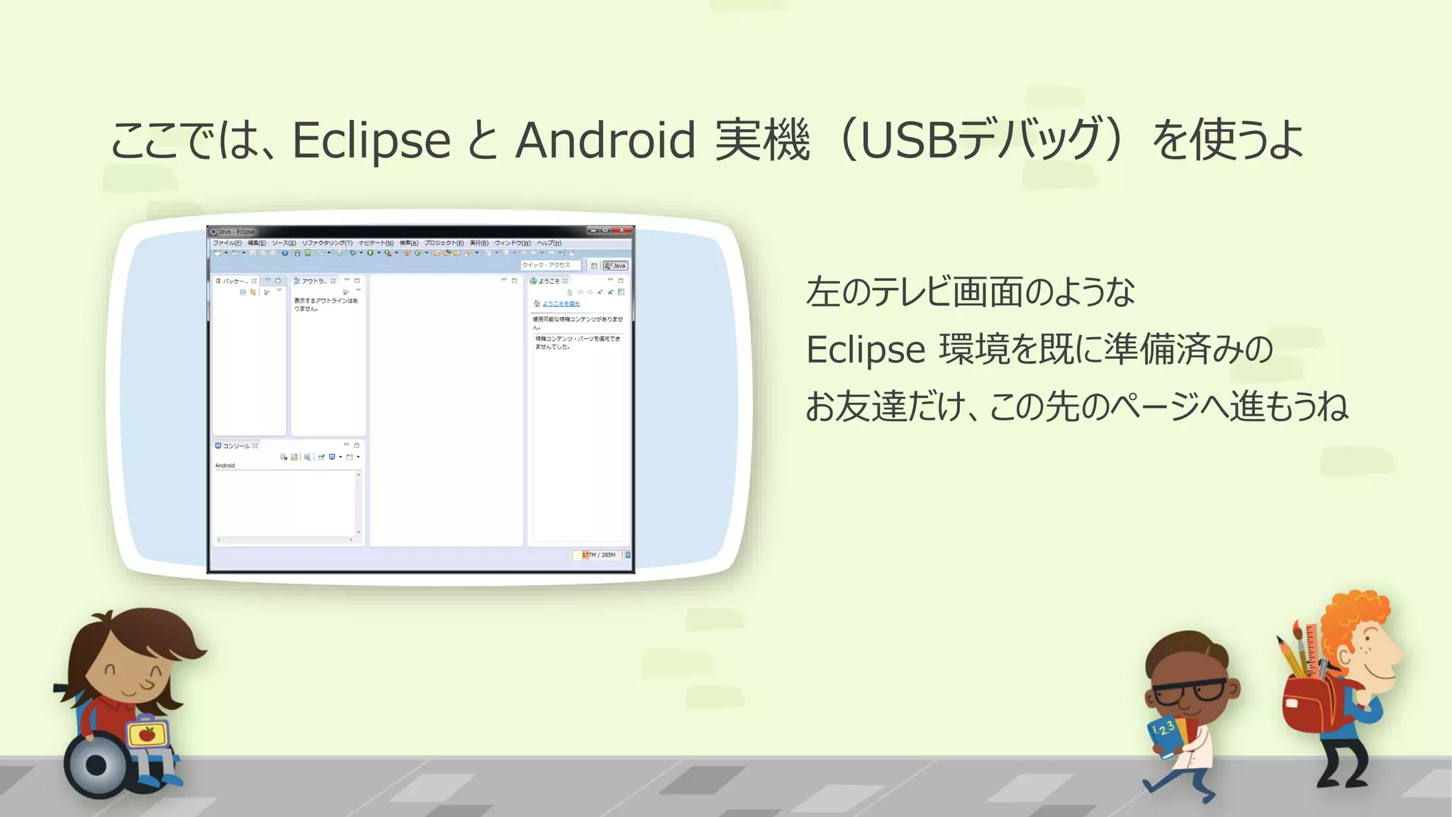 ここでは、Eclipse と Android 実機（USBデバッグ）を使うよ
左のテレビ画面のような
Eclipse 環境を既に準備済みの
お友達だけ、この先のページへ進もうね

 